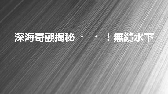深海奇觀揭秘！無纜水下深潛機器人探索神秘海底世界，究竟隱藏著什么驚人發(fā)現(xiàn)？